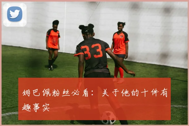 姆巴佩粉丝必看：关于他的十件有趣事实